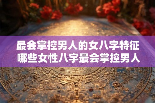 最会掌控男人的女八字特征 哪些女性八字最会掌控男人