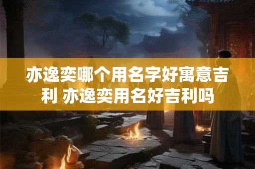 亦逸奕哪个用名字好寓意吉利 亦逸奕用名好吉利吗