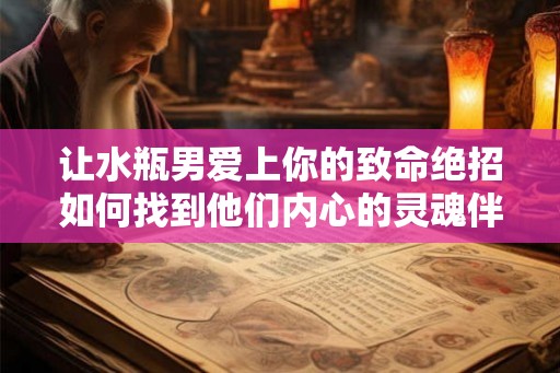 让水瓶男爱上你的致命绝招如何找到他们内心的灵魂伴侣