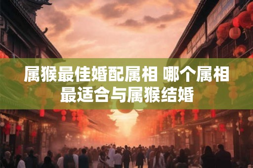 属猴最佳婚配属相 哪个属相最适合与属猴结婚