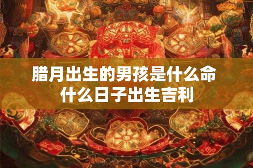 腊月出生的男孩是什么命 什么日子出生吉利
