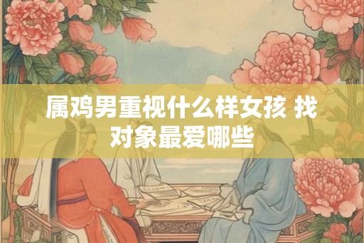 属鸡男重视什么样女孩 找对象最爱哪些 属鸡男重视什么样女孩 找对象最爱哪些