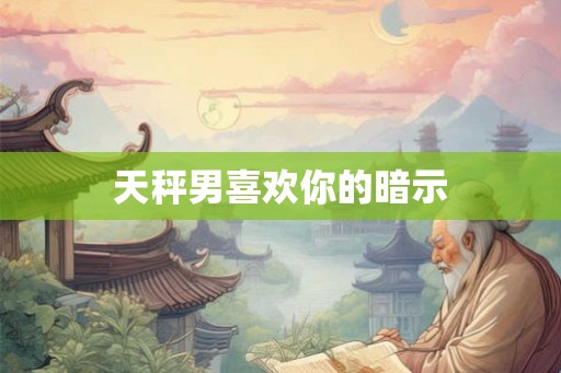 天秤男喜欢你的暗示 天秤男喜欢你的暗示