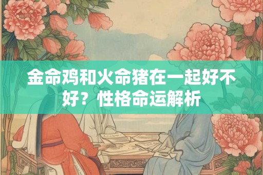 金命鸡和火命猪在一起好不好？性格命运解析