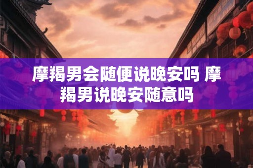 摩羯男会随便说晚安吗 摩羯男说晚安随意吗