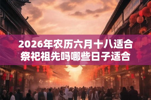 2026年农历六月十八适合祭祀祖先吗哪些日子适合