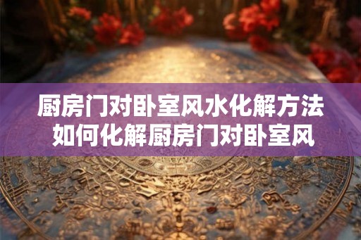 厨房门对卧室风水化解方法 如何化解厨房门对卧室风水