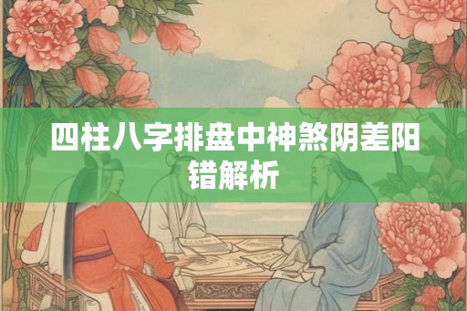 四柱八字排盘中神煞阴差阳错解析 四柱八字排盘中神煞阴差阳错解析