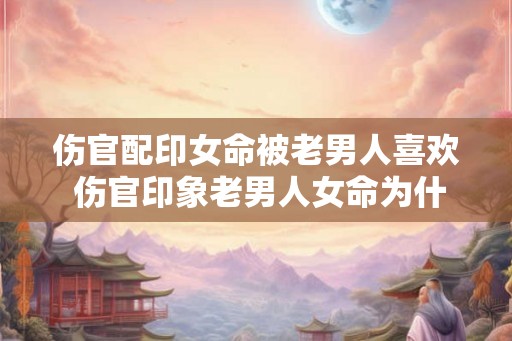 伤官配印女命被老男人喜欢 伤官印象老男人女命为什么