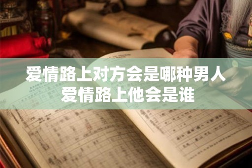 爱情路上对方会是哪种男人 爱情路上他会是谁 爱情路上对方会是哪种男人 爱情路上他会是谁
