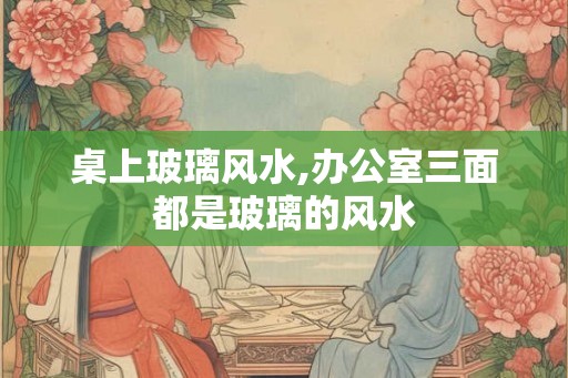 桌上玻璃风水,办公室三面都是玻璃的风水