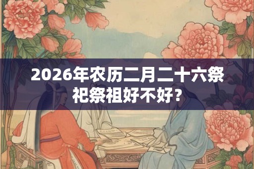 2026年农历二月二十六祭祀祭祖好不好？