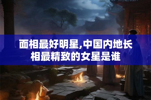 面相最好明星,中国内地长相最精致的女星是谁