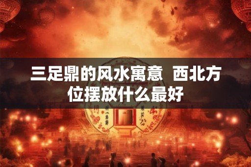 三足鼎的风水寓意  西北方位摆放什么最好