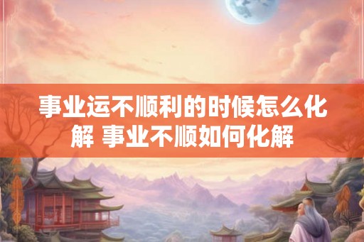 事业运不顺利的时候怎么化解 事业不顺如何化解