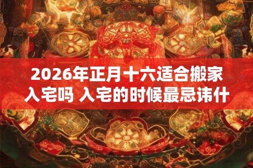 2026年正月十六适合搬家入宅吗 入宅的时候最忌讳什么