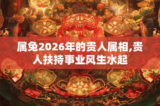 属兔2026年的贵人属相,贵人扶持事业风生水起