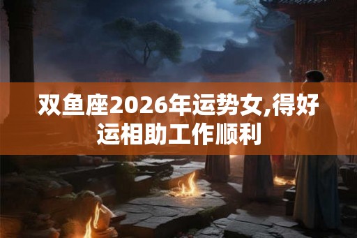 双鱼座2026年运势女,得好运相助工作顺利
