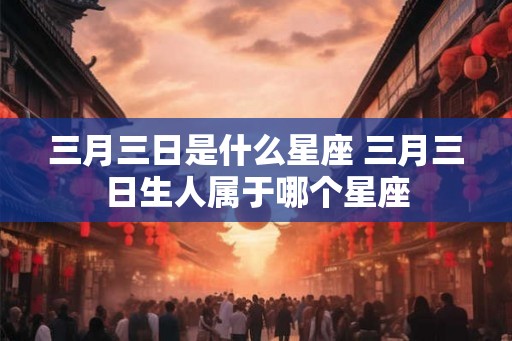 三月三日是什么星座 三月三日生人属于哪个星座