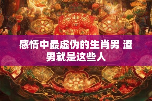 感情中最虚伪的生肖男 渣男就是这些人