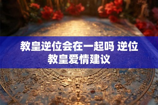 教皇逆位会在一起吗 逆位教皇爱情建议 教皇逆位会在一起吗 逆位教皇爱情建议