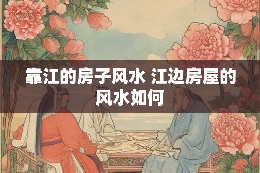 靠江的房子风水 江边房屋的风水如何 靠江的房子风水 江边房屋的风水如何