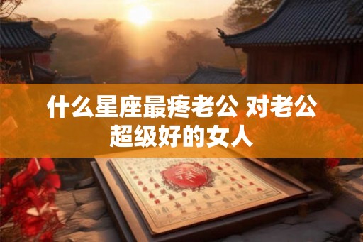 什么星座最疼老公 对老公超级好的女人