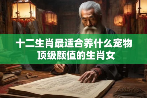 十二生肖最适合养什么宠物 顶级颜值的生肖女 十二生肖最适合养什么宠物 顶级颜值的生肖女