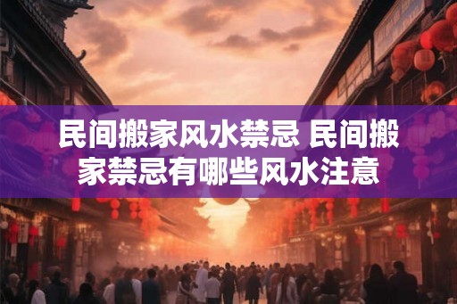 民间搬家风水禁忌 民间搬家禁忌有哪些风水注意