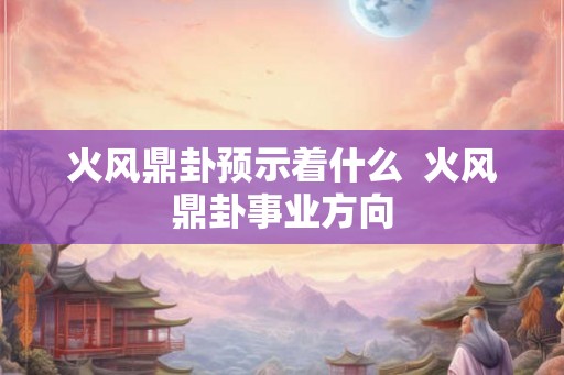 火风鼎卦预示着什么 火风鼎卦事业方向 火风鼎卦预示着什么 火风鼎卦事业方向