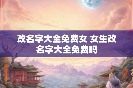 改名字大全免费女 女生改名字大全免费吗