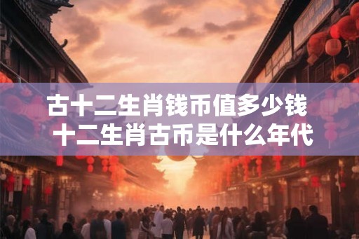 古十二生肖钱币值多少钱 十二生肖古币是什么年代 古十二生肖钱币值多少钱 十二生肖古币是什么年代
