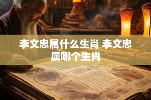 李文忠属什么生肖 李文忠属哪个生肖