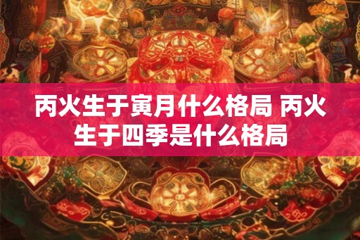丙火生于寅月什么格局 丙火生于四季是什么格局