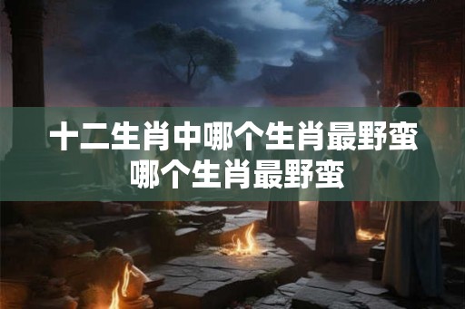 十二生肖中哪个生肖最野蛮 哪个生肖最野蛮