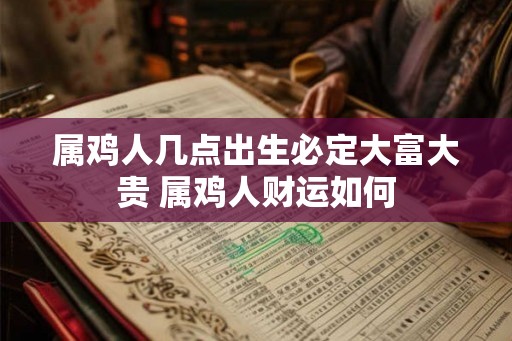 属鸡人几点出生必定大富大贵 属鸡人财运如何 属鸡人几点出生必定大富大贵 属鸡人财运如何