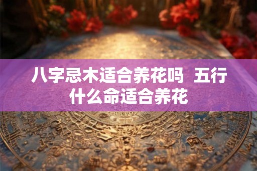 八字忌木适合养花吗  五行什么命适合养花