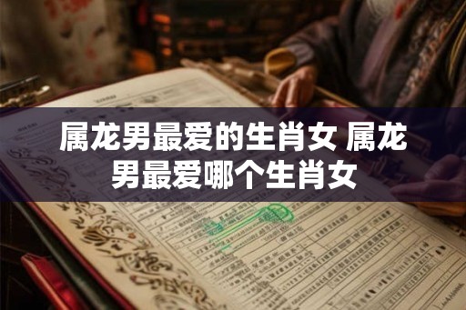 属龙男最爱的生肖女 属龙男最爱哪个生肖女