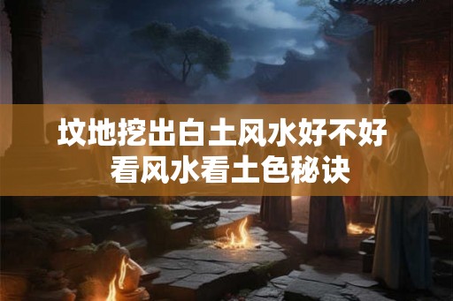 坟地挖出白土风水好不好  看风水看土色秘诀
