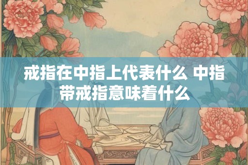 戒指在中指上代表什么 中指带戒指意味着什么