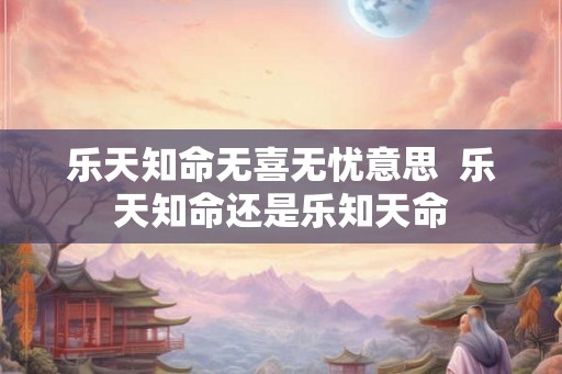 乐天知命无喜无忧意思 乐天知命还是乐知天命 乐天知命无喜无忧意思 乐天知命还是乐知天命