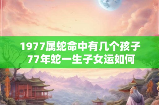 1977属蛇命中有几个孩子 77年蛇一生子女运如何