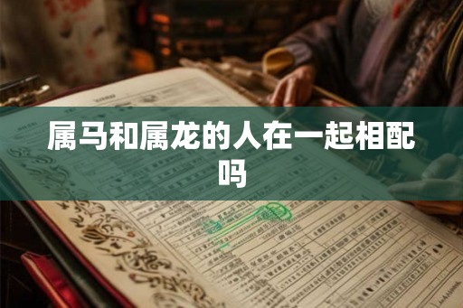 属马和属龙的人在一起相配吗 属马和属龙的人在一起相配吗