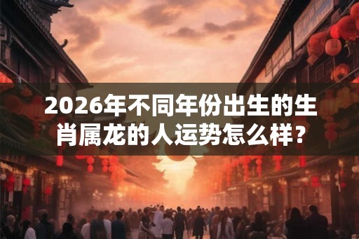 2026年不同年份出生的生肖属龙的人运势怎么样？