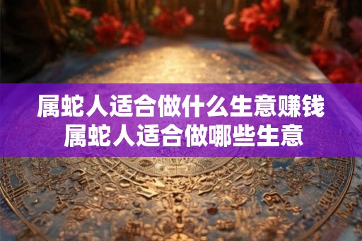 属蛇人适合做什么生意赚钱 属蛇人适合做哪些生意 属蛇人适合做什么生意赚钱 属蛇人适合做哪些生意