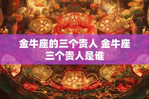 金牛座的三个贵人 金牛座三个贵人是谁