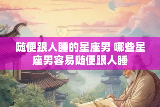 随便跟人睡的星座男 哪些星座男容易随便跟人睡
