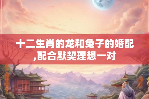 十二生肖的龙和兔子的婚配,配合默契理想一对
