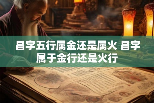 昌字五行属金还是属火 昌字属于金行还是火行 昌字五行属金还是属火 昌字属于金行还是火行