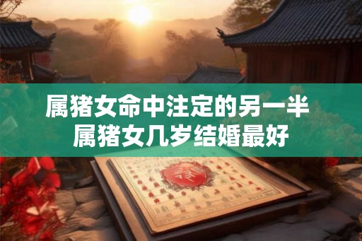 属猪女命中注定的另一半 属猪女几岁结婚最好 属猪女命中注定的另一半 属猪女几岁结婚最好